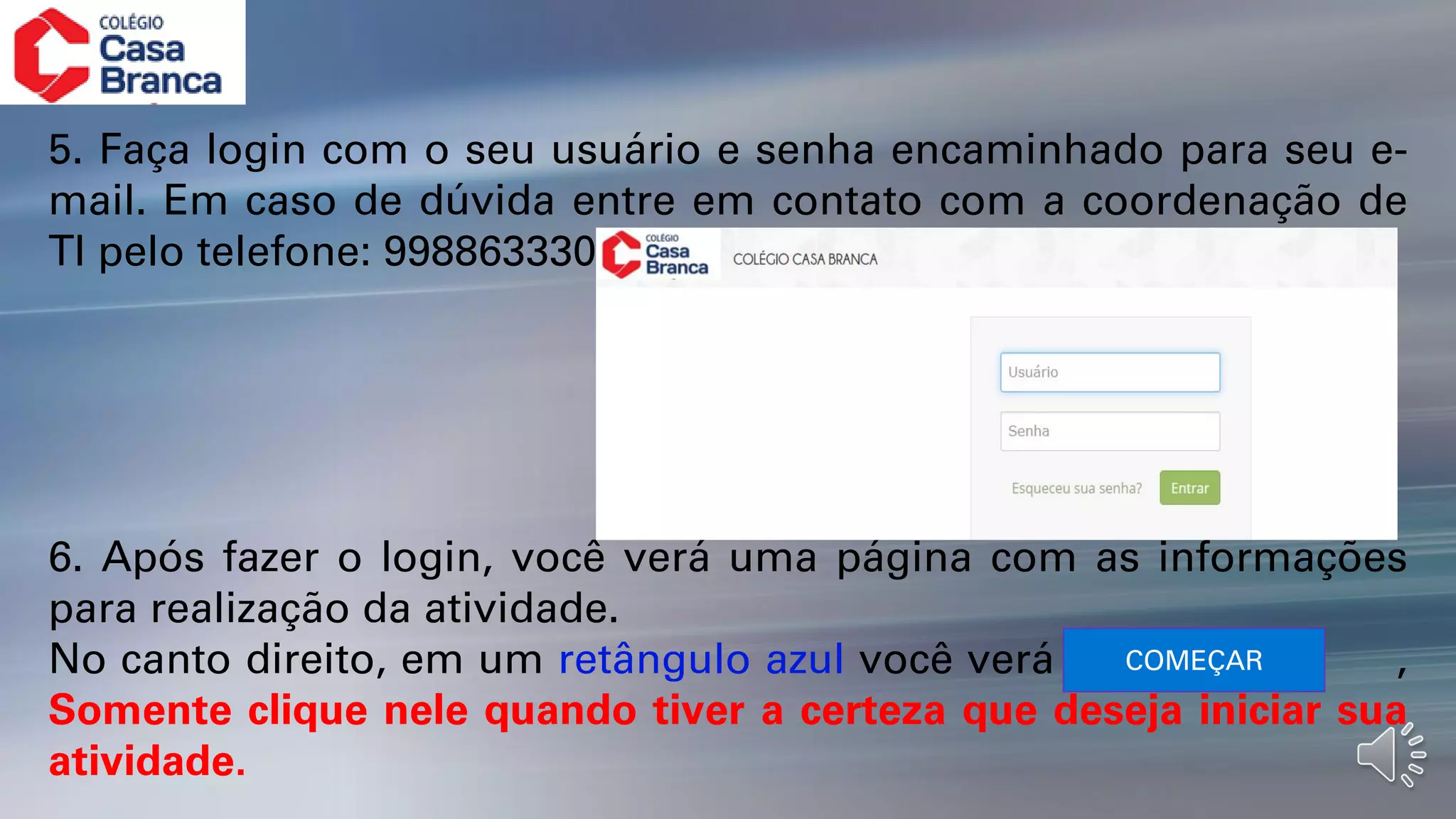 5. Faça login com o seu usuário e senha encaminhado para seu e-
mail. Em caso de dúvida entre em contato com a coordenação de
TI pelo telefone: 998863330
6. Após fazer o login, você verá uma página com as informações
para realização da atividade.
No canto direito, em um retângulo azul você verá ,
Somente clique nele quando tiver a certeza que deseja iniciar sua
atividade.
COMEÇAR
 