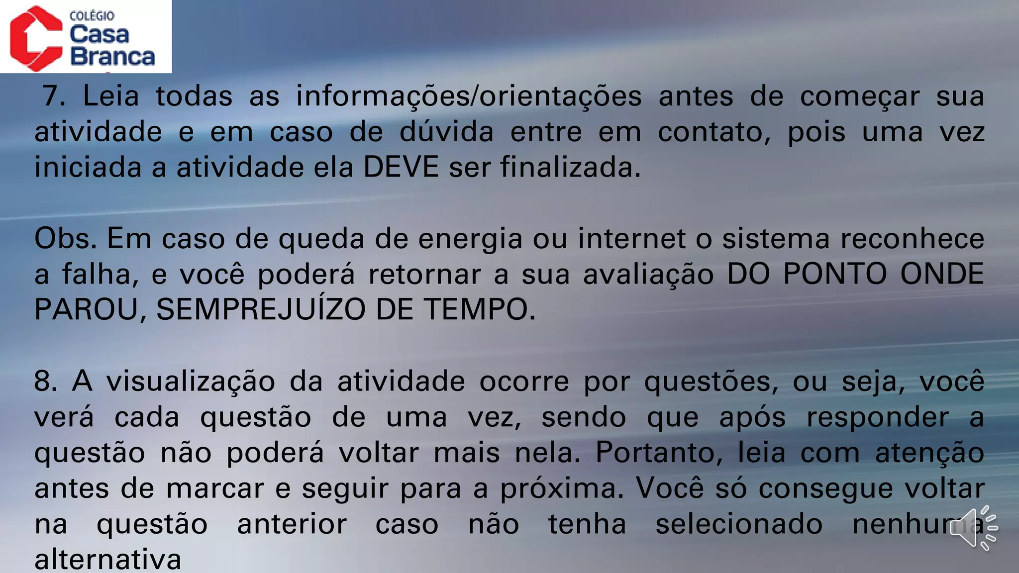 7. Leia todas as informações/orientações antes de começar sua
atividade e em caso de dúvida entre em contato, pois uma vez
iniciada a atividade ela DEVE ser finalizada.
Obs. Em caso de queda de energia ou internet o sistema reconhece
a falha, e você poderá retornar a sua avaliação DO PONTO ONDE
PAROU, SEMPREJUÍZO DE TEMPO.
8. A visualização da atividade ocorre por questões, ou seja, você
verá cada questão de uma vez, sendo que após responder a
questão não poderá voltar mais nela. Portanto, leia com atenção
antes de marcar e seguir para a próxima. Você só consegue voltar
na questão anterior caso não tenha selecionado nenhuma
alternativa
 