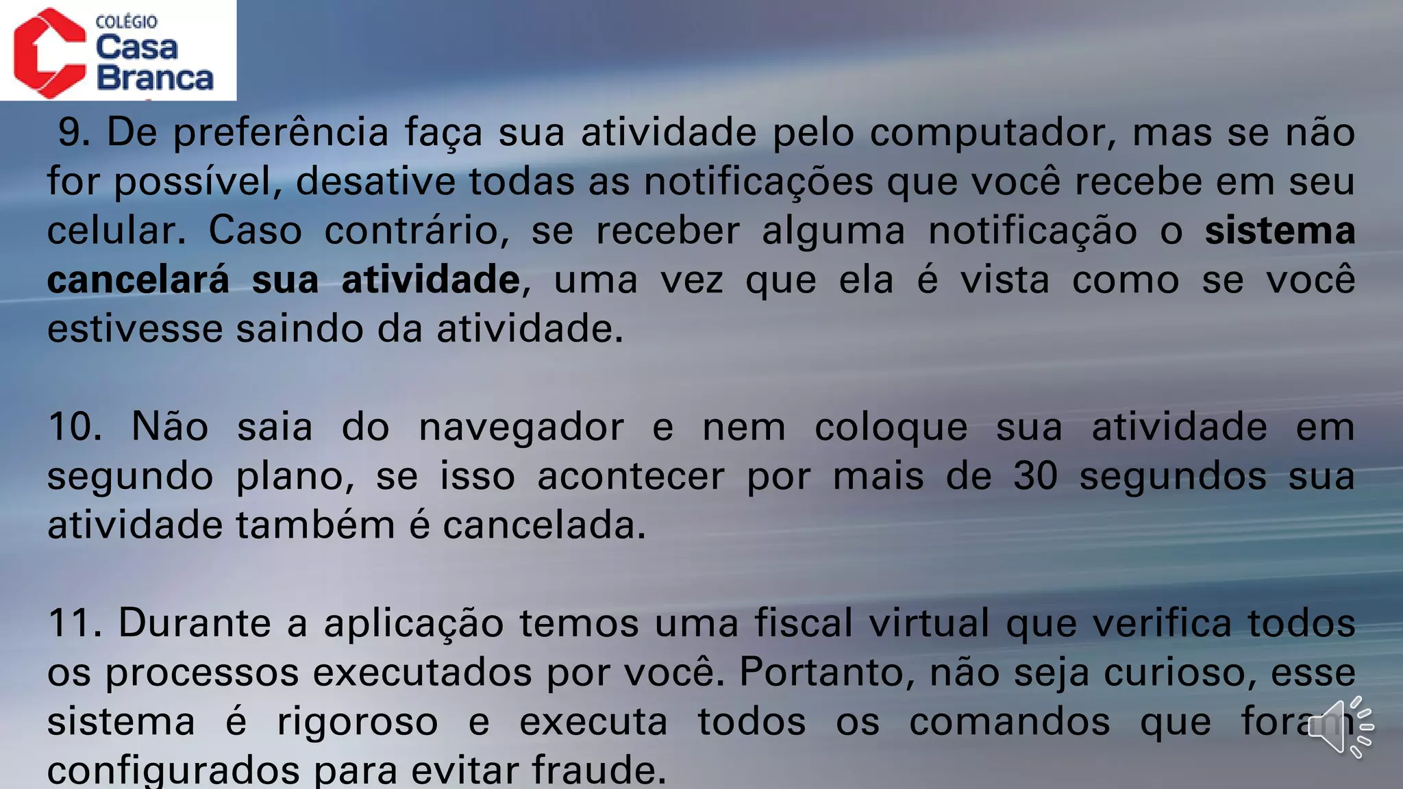 9. De preferência faça sua atividade pelo computador, mas se não
for possível, desative todas as notificações que você recebe em seu
celular. Caso contrário, se receber alguma notificação o sistema
cancelará sua atividade, uma vez que ela é vista como se você
estivesse saindo da atividade.
10. Não saia do navegador e nem coloque sua atividade em
segundo plano, se isso acontecer por mais de 30 segundos sua
atividade também é cancelada.
11. Durante a aplicação temos uma fiscal virtual que verifica todos
os processos executados por você. Portanto, não seja curioso, esse
sistema é rigoroso e executa todos os comandos que foram
configurados para evitar fraude.
 