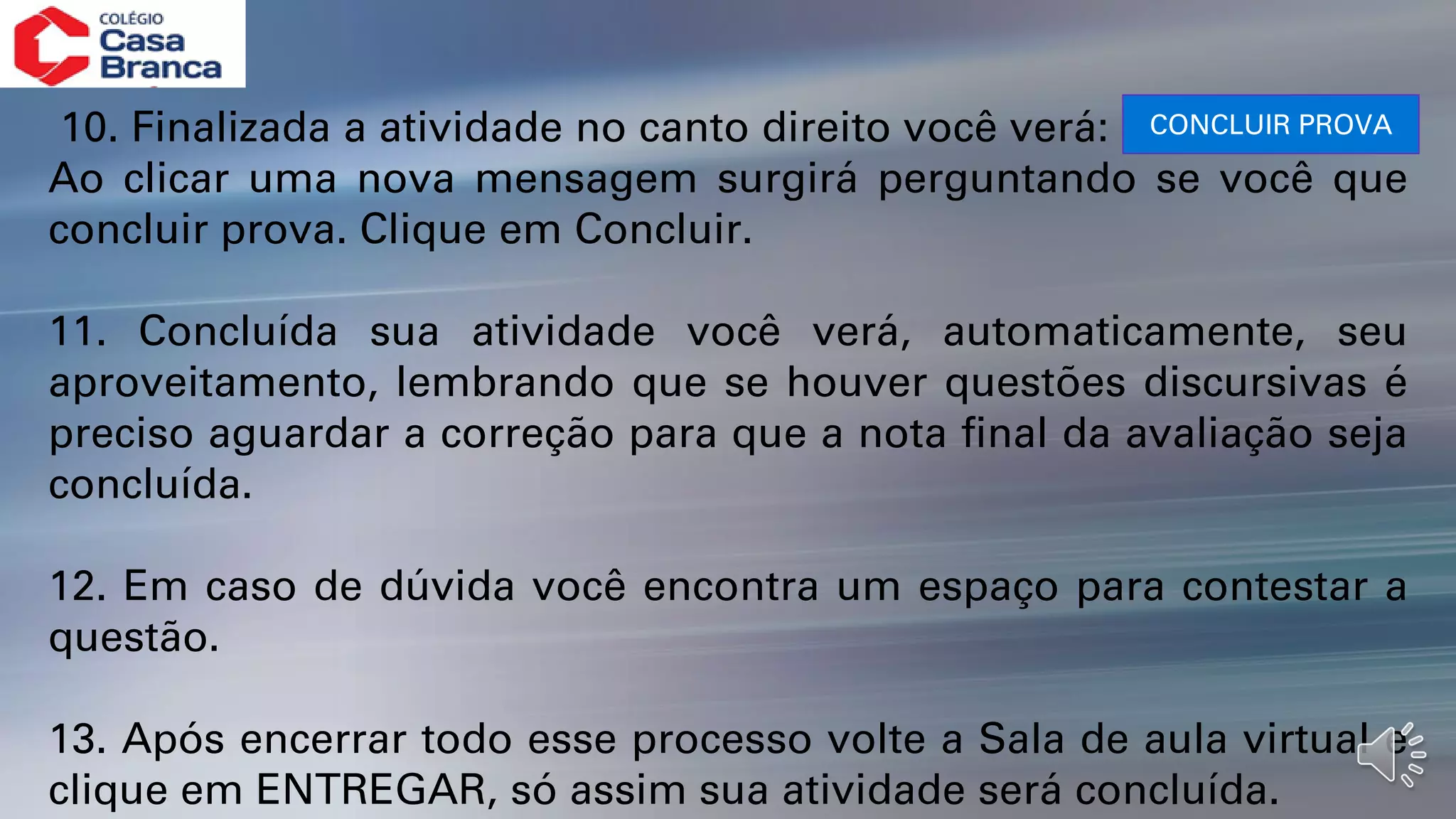 10. Finalizada a atividade no canto direito você verá:
Ao clicar uma nova mensagem surgirá perguntando se você que
concluir prova. Clique em Concluir.
11. Concluída sua atividade você verá, automaticamente, seu
aproveitamento, lembrando que se houver questões discursivas é
preciso aguardar a correção para que a nota final da avaliação seja
concluída.
12. Em caso de dúvida você encontra um espaço para contestar a
questão.
13. Após encerrar todo esse processo volte a Sala de aula virtual e
clique em ENTREGAR, só assim sua atividade será concluída.
CONCLUIR PROVA
 