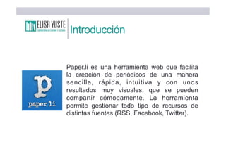 Introducción
Paper.li es una herramienta web que facilita
la creación de periódicos de una manera
sencilla, rápida, intuitiva y con unos
resultados muy visuales, que se pueden
compartir cómodamente. La herramienta
permite gestionar todo tipo de recursos de
distintas fuentes (RSS, Facebook, Twitter).