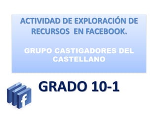 ACTIVIDAD DE EXPLORACIÓN DE
  RECURSOS EN FACEBOOK.

GRUPO CASTIGADORES DEL
     CASTELLANO



    GRADO 10-1
 
