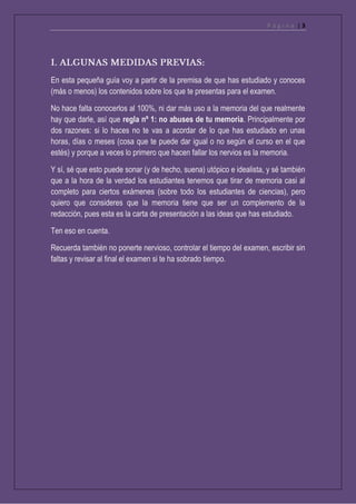 P á g i n a | 3
En esta pequeña guía voy a partir de la premisa de que has estudiado y conoces
(más o menos) los contenidos sobre los que te presentas para el examen.
No hace falta conocerlos al 100%, ni dar más uso a la memoria del que realmente
hay que darle, así que regla nº 1: no abuses de tu memoria. Principalmente por
dos razones: si lo haces no te vas a acordar de lo que has estudiado en unas
horas, días o meses (cosa que te puede dar igual o no según el curso en el que
estés) y porque a veces lo primero que hacen fallar los nervios es la memoria.
Y sí, sé que esto puede sonar (y de hecho, suena) utópico e idealista, y sé también
que a la hora de la verdad los estudiantes tenemos que tirar de memoria casi al
completo para ciertos exámenes (sobre todo los estudiantes de ciencias), pero
quiero que consideres que la memoria tiene que ser un complemento de la
redacción, pues esta es la carta de presentación a las ideas que has estudiado.
Ten eso en cuenta.
Recuerda también no ponerte nervioso, controlar el tiempo del examen, escribir sin
faltas y revisar al final el examen si te ha sobrado tiempo.
 