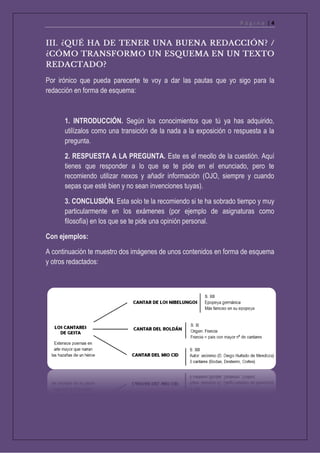 P á g i n a | 4
Por irónico que pueda parecerte te voy a dar las pautas que yo sigo para la
redacción en forma de esquema:
1. INTRODUCCIÓN. Según los conocimientos que tú ya has adquirido,
utilízalos como una transición de la nada a la exposición o respuesta a la
pregunta.
2. RESPUESTA A LA PREGUNTA. Este es el meollo de la cuestión. Aquí
tienes que responder a lo que se te pide en el enunciado, pero te
recomiendo utilizar nexos y añadir información (OJO, siempre y cuando
sepas que esté bien y no sean invenciones tuyas).
3. CONCLUSIÓN. Esta solo te la recomiendo si te ha sobrado tiempo y muy
particularmente en los exámenes (por ejemplo de asignaturas como
filosofía) en los que se te pide una opinión personal.
Con ejemplos:
A continuación te muestro dos imágenes de unos contenidos en forma de esquema
y otros redactados:
 