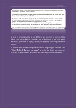 P á g i n a | 5
El texto de arriba demuestra lo que NO tienes que poner en un examen. Utiliza
solo la forma esquemática para estudiar (cosa recomendable, ya que así te resulta
más fácil y aprovechas el papel) y nunca para presentar como respuesta en un
examen.
El texto de abajo muestra la respuesta a la misma pregunta (que por cierto, sería
“Épica Medieval. Cantares de gesta”) y es lo que tienes que presentar.
Explicada ya la introducción, te explicaré el contenido algo más detalladamente.
 