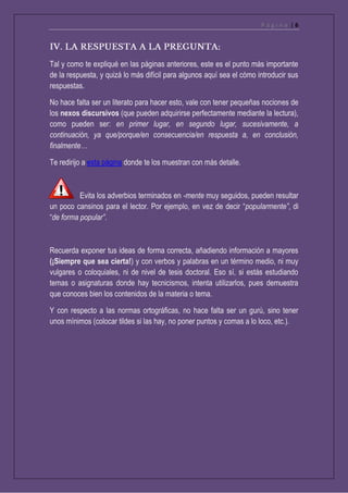P á g i n a | 6
Tal y como te expliqué en las páginas anteriores, este es el punto más importante
de la respuesta, y quizá lo más difícil para algunos aquí sea el cómo introducir sus
respuestas.
No hace falta ser un literato para hacer esto, vale con tener pequeñas nociones de
los nexos discursivos (que pueden adquirirse perfectamente mediante la lectura),
como pueden ser: en primer lugar, en segundo lugar, sucesivamente, a
continuación, ya que/porque/en consecuencia/en respuesta a, en conclusión,
finalmente…
Te redirijo a esta página donde te los muestran con más detalle.
Evita los adverbios terminados en -mente muy seguidos, pueden resultar
un poco cansinos para el lector. Por ejemplo, en vez de decir “popularmente”, di
“de forma popular”.
Recuerda exponer tus ideas de forma correcta, añadiendo información a mayores
(¡Siempre que sea cierta!) y con verbos y palabras en un término medio, ni muy
vulgares o coloquiales, ni de nivel de tesis doctoral. Eso sí, si estás estudiando
temas o asignaturas donde hay tecnicismos, intenta utilizarlos, pues demuestra
que conoces bien los contenidos de la materia o tema.
Y con respecto a las normas ortográficas, no hace falta ser un gurú, sino tener
unos mínimos (colocar tildes si las hay, no poner puntos y comas a lo loco, etc.).
 