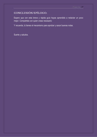 P á g i n a | 7
Espero que con esta breve y rápida guía hayas aprendido a redactar un poco
mejor. Compártela con quien creas necesario:
Y recuerda, tú tienes el mecanismo para aprobar y sacar buenas notas.
Suerte y saludos.
 
