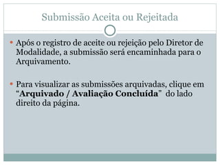 Submissão Aceita ou Rejeitada Após o registro de aceite ou rejeição pelo Diretor de Modalidade, a submissão será encaminhada para o Arquivamento. Para visualizar as submissões arquivadas, clique em “ Arquivado / Avaliação Concluída ” do lado direito da página.