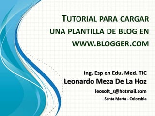 TUTORIAL PARA CARGAR
UNA PLANTILLA DE BLOG EN
     WWW.BLOGGER.COM


        Ing. Esp en Edu. Med. TIC
   Leonardo Meza De La Hoz
            leosoft_s@hotmail.com
                Santa Marta - Colombia
 