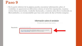 Paso 9
• En la parte inferior de la página puedes encontrar información sobre el
vendedor, te aparecerá en diferentes colores el nivel de reputación, cuantas
ventas lleva concretada, vendedor destacado, y cuántos años lleva vendiendo en
MercadoLibre, es recomendable que leas esto antes de dar al botón comprar.
 