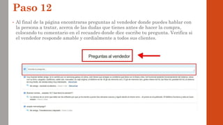 Paso 12
• Al final de la página encontraras preguntas al vendedor donde puedes hablar con
la persona a tratar, acerca de las dudas que tienes antes de hacer la compra,
colocando tu comentario en el recuadro donde dice escribe tu pregunta. Verifica si
el vendedor responde amable y cordialmente a todos sus clientes.
 