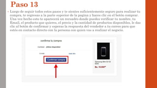 Paso 13
• Luego de seguir todos estos pasos y te sientes suficientemente seguro para realizar tu
compra, te regresas a la parte superior de la pagina y haces clic en el botón comprar.
Una vez hecho esto te aparecerá un recuadro donde puedes verificar tu nombre, tu
Email, el producto que quieres, el precio y la cantidad de productos disponibles, le das
clic al botón de confirmar y esperas la respuesta del vendedor a tu correo para que
estés en contacto directo con la persona con quien vas a realizar el negocio.
 