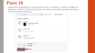 Paso 16
• Aparecerá en pantalla el recuadro de revisa y confirma y puedes verificar el
producto, el precio, él envió y el pago, si estás de acuerdo con todo esto haces
clic en el botón confirmar.
 