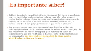 ¡Es importante saber!
• Es Super importante que estés atento a los estafadores, hoy en día se despliegan
una gran cantidad de modos operativos en la red para robar a las personas.
Muchos de ellos te hacen ofertas bastantes factible ofreciéndote comodidades de
pago que en día de hoy en el país son bastante absurdas(mosca con esto) y
terminas accediendo solo por pagar menos de lo que cuesta el producto.
• Hay quienes comentan que estos estafadores luego de recibir tu dinero te
mandan cajas vacías e incluso llenas de basura haciéndote perder tu tiempo y aún
más tu dinero que no vuelves a recuperar, y sin poder recibir ayuda de
MercadoLibre ya que una vez liberado el dinero, el trato queda como terminado
por ambas partes, por aquí te dejaremos un link de cómo puedes
identificarlos y evitar que te roben.
 