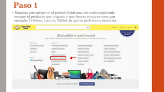 Paso 1
• Empieza por entrar en el portal oficial una vez estés registrado,
escoges el producto que te guste y que deseas comprar como por
ejemplo: Teléfono, Laptos, Tablet, lo que tu prefieras o necesites.
 
