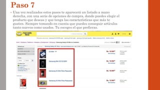 Paso 7
• Una vez realizados estos pasos te aparecerá un listado a mano
derecha, con una serie de opciones de compra, donde puedes elegir el
producto que deseas y que tenga las características que más te
gusten. Siempre tomando en cuenta que puedes conseguir artículos
tanto nuevos como usados. Tu escoges el que prefieras.
 