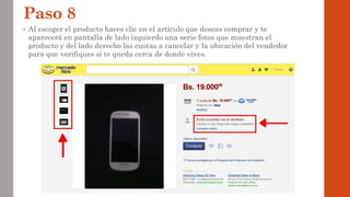 Paso 8
• Al escoger el producto haces clic en el artículo que deseas comprar y te
aparecerá en pantalla de lado izquierdo una serie fotos que muestran el
producto y del lado derecho las cuotas a cancelar y la ubicación del vendedor
para que verifiques si te queda cerca de donde vives.
 