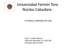 Universidad Fermín Toro
Núcleo Cabudare.
TUTORIAL COMPRAS ON LINE
Autor: Lisbeth Ollarves
Cedula de Identidad. V-12.293.528
Cabudare Febrero 2016
 