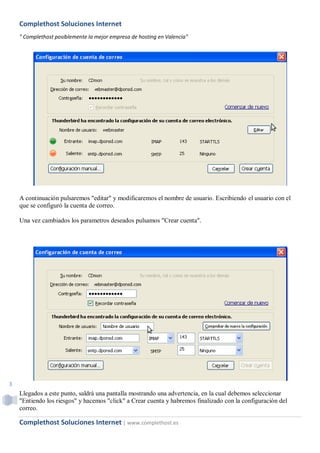 Complethost Soluciones Internet
    " Complethost posiblemente la mejor empresa de hosting en Valencia"




    A continuación pulsaremos "editar" y modificaremos el nombre de usuario. Escribiendo el usuario con el
    que se configuró la cuenta de correo.

    Una vez cambiados los parametros deseados pulsamos "Crear cuenta".




3
    Llegados a este punto, saldrá una pantalla mostrando una advertencia, en la cual debemos seleccionar
    "Entiendo los riesgos" y hacemos "click" a Crear cuenta y habremos finalizado con la configuración del
    correo.

    Complethost Soluciones Internet | www.complethost.es
 