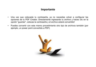 Importante

•   Una vez que colocaste tu contraseña, ya no necesitas volver a configurar las
    opciones de tu PDF Creator. Directamente ingresarás tu archivo y haces clic en la
    opción “guardar”, colocas la contraseña y el archivo estará convertido!
•   Puedes convertir con este mismo procedimiento otro tipo de archivos también (por
    ejemplo, un power point convertido a PDF)
 