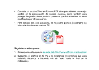 •   Convertir un archivo Word en formato PDF sirve para obtener una mejor
    calidad en la presentación de nuestro material, como también para
    proteger las producciones, cuando queremos que los materiales no sean
    modificados por otros usuarios.
•   Para trabajar con este programa, es necesario primero descargarlo de
    Internet e instalarlo en nuestra PC




Seguiremos estos pasos:
1. Descargamos el programa de este link http://www.pdfforge.org/download
2. Buscamos el archivo en la PC y lo instalamos (recordemos que para
   instalarlo debemos ir haciendo clic en “next” hasta el final de la
   instalación).
 