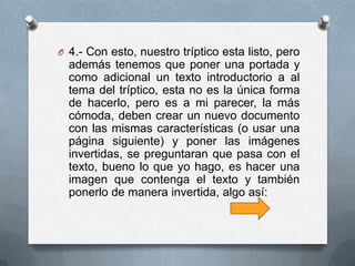 O 4.- Con esto, nuestro tríptico esta listo, pero
  además tenemos que poner una portada y
  como adicional un texto introductorio a al
  tema del tríptico, esta no es la única forma
  de hacerlo, pero es a mi parecer, la más
  cómoda, deben crear un nuevo documento
  con las mismas características (o usar una
  página siguiente) y poner las imágenes
  invertidas, se preguntaran que pasa con el
  texto, bueno lo que yo hago, es hacer una
  imagen que contenga el texto y también
  ponerlo de manera invertida, algo así:
 