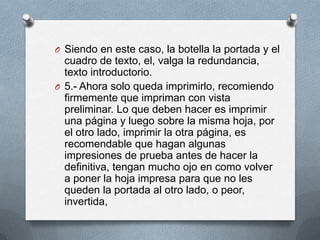 O Siendo en este caso, la botella la portada y el
  cuadro de texto, el, valga la redundancia,
  texto introductorio.
O 5.- Ahora solo queda imprimirlo, recomiendo
  firmemente que impriman con vista
  preliminar. Lo que deben hacer es imprimir
  una página y luego sobre la misma hoja, por
  el otro lado, imprimir la otra página, es
  recomendable que hagan algunas
  impresiones de prueba antes de hacer la
  definitiva, tengan mucho ojo en como volver
  a poner la hoja impresa para que no les
  queden la portada al otro lado, o peor,
  invertida,
 
