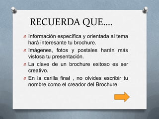 RECUERDA QUE….
O Información específica y orientada al tema
  hará interesante tu brochure.
O Imágenes, fotos y postales harán más
  vistosa tu presentación.
O La clave de un brochure exitoso es ser
  creativo.
O En la carilla final , no olvides escribir tu
  nombre como el creador del Brochure.
 