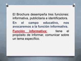 El Brochure desempeña tres funciones:
informativa, publicitaria e identificadora.
En el campo educativo, nos
avocaremos a la función informativa.
Función informativa:             tiene el
propósito de informar, comunicar sobre
un tema específico.
 