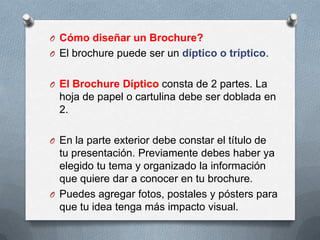 O Cómo diseñar un Brochure?
O El brochure puede ser un díptico o tríptico.


O El Brochure Díptico consta de 2 partes. La
  hoja de papel o cartulina debe ser doblada en
  2.

O En la parte exterior debe constar el título de
  tu presentación. Previamente debes haber ya
  elegido tu tema y organizado la información
  que quiere dar a conocer en tu brochure.
O Puedes agregar fotos, postales y pósters para
  que tu idea tenga más impacto visual.
 