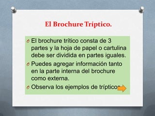 El Brochure Tríptico.

O El brochure trítico consta de 3
  partes y la hoja de papel o cartulina
  debe ser dividida en partes iguales.
O Puedes agregar información tanto
  en la parte interna del brochure
  como externa.
O Observa los ejemplos de trípticos.
 