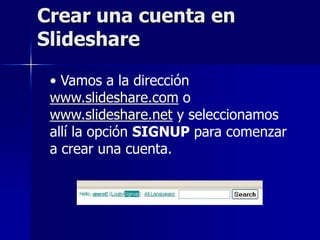 Crear una cuenta en
Slideshare

 • Vamos a la dirección
 www.slideshare.com o
 www.slideshare.net y seleccionamos
 allí la opción SIGNUP para comenzar
 a crear una cuenta.
 