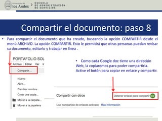 Compartir el documento: paso 8
• Para compartir el documento que ha creado, buscando la opción COMPARTIR desde el
menú ARCHIVO. La opción COMPARTIR. Esto le permitirá que otras personas puedan revisar
su documento, editarlo y trabajar en línea .
• Como cada Google doc tiene una dirección
Web, la copiaremos para poder compartirla.
Active el botón para copiar en enlace y compartir.
 