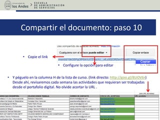 Compartir el documento: paso 10
• Copie el link
• Y péguelo en la columna J de la lista de curso. (link directo: http://goo.gl/8UOV6r)
Desde ahí, revisaremos cada semana las actividades que requieran ser trabajadas
desde el portafolio digital. No olvide acortar la URL .
• Configure la opción para editar
 