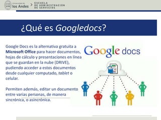 ¿Qué es Googledocs?
Google Docs es la alternativa gratuita a
Microsoft Office para hacer documentos,
hojas de cálculo y presentaciones en línea
que se guardan en la nube (DRIVE),
pudiendo acceder a estos documentos
desde cualquier computado, tablet o
celular.
Permiten además, editar un documento
entre varias personas, de manera
sincrónica, o asincrónica.
 