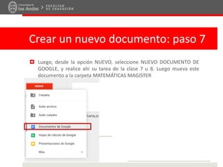 Crear un nuevo documento: paso 7
 Luego, desde la opción NUEVO, seleccione NUEVO DOCUMENTO DE
GOOGLE, y realice ahí su tarea de la clase 7 u 8. Luego mueva este
documento a la carpeta MATEMÁTICAS MAGISTER
 
