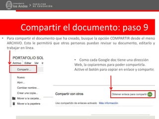Compartir el documento: paso 9
• Para compartir el documento que ha creado, busque la opción COMPARTIR desde el menú
ARCHIVO. Esto le permitirá que otras personas puedan revisar su documento, editarlo y
trabajar en línea.
• Como cada Google doc tiene una dirección
Web, la copiaremos para poder compartirla.
Active el botón para copiar en enlace y compartir.
 