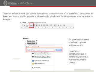 Tome el enlace o URL del nuevo documento creado y vaya a su portafolio. Seleccione el
texto del índice recién creado e hipervincule pinchando la herramienta que muestra la
imagen
En VINCULAR inserte
el enlace copiado
anteriormente.
Finalmente
compruebe que el
hipervínculo lleve al
nuevo documento
creado.
 