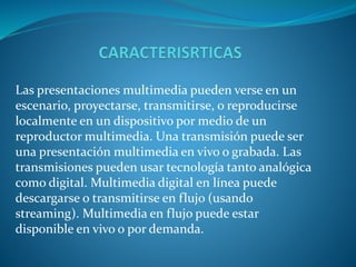 Las presentaciones multimedia pueden verse en un 
escenario, proyectarse, transmitirse, o reproducirse 
localmente en un dispositivo por medio de un 
reproductor multimedia. Una transmisión puede ser 
una presentación multimedia en vivo o grabada. Las 
transmisiones pueden usar tecnología tanto analógica 
como digital. Multimedia digital en línea puede 
descargarse o transmitirse en flujo (usando 
streaming). Multimedia en flujo puede estar 
disponible en vivo o por demanda. 
 