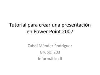 Tutorial para crear una presentación
        en Power Point 2007

        Zabdi Méndez Rodríguez
              Grupo: 203
             Informática II
 