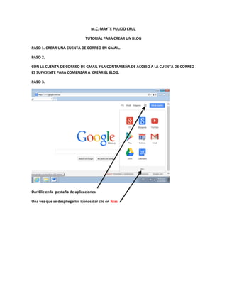 M.C. MAYTE PULIDO CRUZ
TUTORIAL PARA CREAR UN BLOG
PASO 1. CREAR UNA CUENTA DE CORREO EN GMAIL.
PASO 2.
CON LA CUENTA DE CORREO DE GMAIL Y LA CONTRASEÑA DE ACCESO A LA CUENTA DE CORREO
ES SUFICIENTE PARA COMENZAR A CREAR EL BLOG.
PASO 3.

Dar Clic en la pestaña de aplicaciones
Una vez que se despliega los iconos dar clic en Mas

 