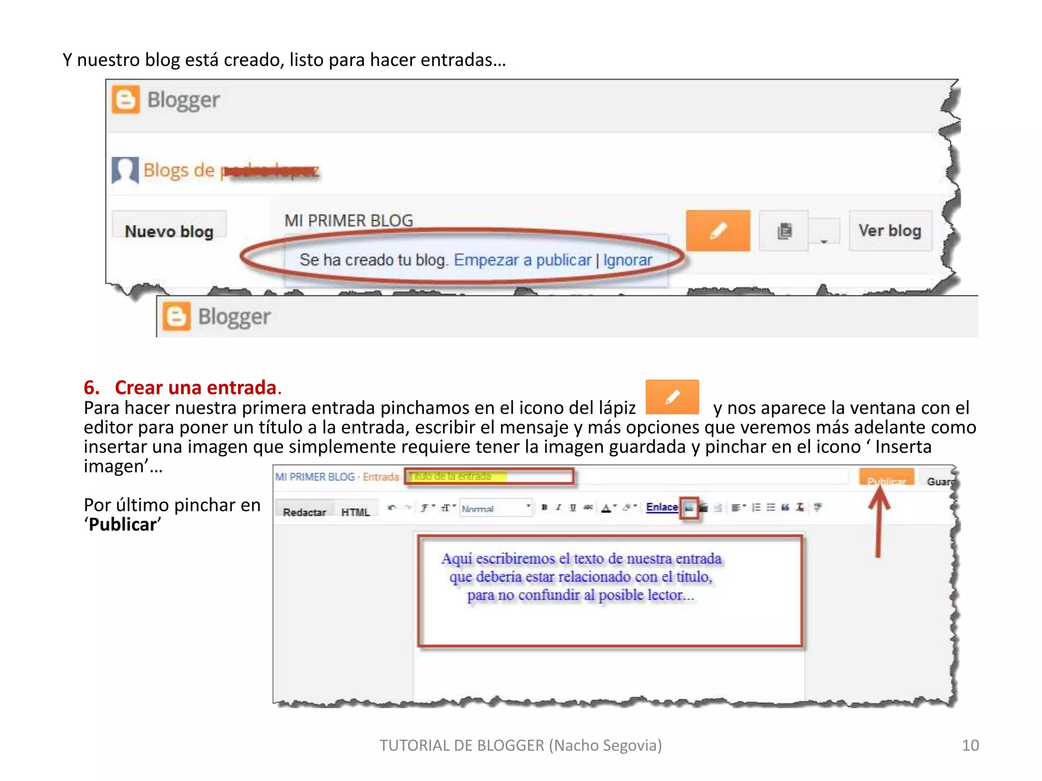 Y nuestro blog está creado, listo para hacer entradas…

6. Crear una entrada.

Para hacer nuestra primera entrada pinchamos en el icono del lápiz
y nos aparece la ventana con el
editor para poner un título a la entrada, escribir el mensaje y más opciones que veremos más adelante como
insertar una imagen que simplemente requiere tener la imagen guardada y pinchar en el icono ‘ Inserta
imagen’…
Por último pinchar en
‘Publicar’

TUTORIAL DE BLOGGER (Nacho Segovia)

10

 