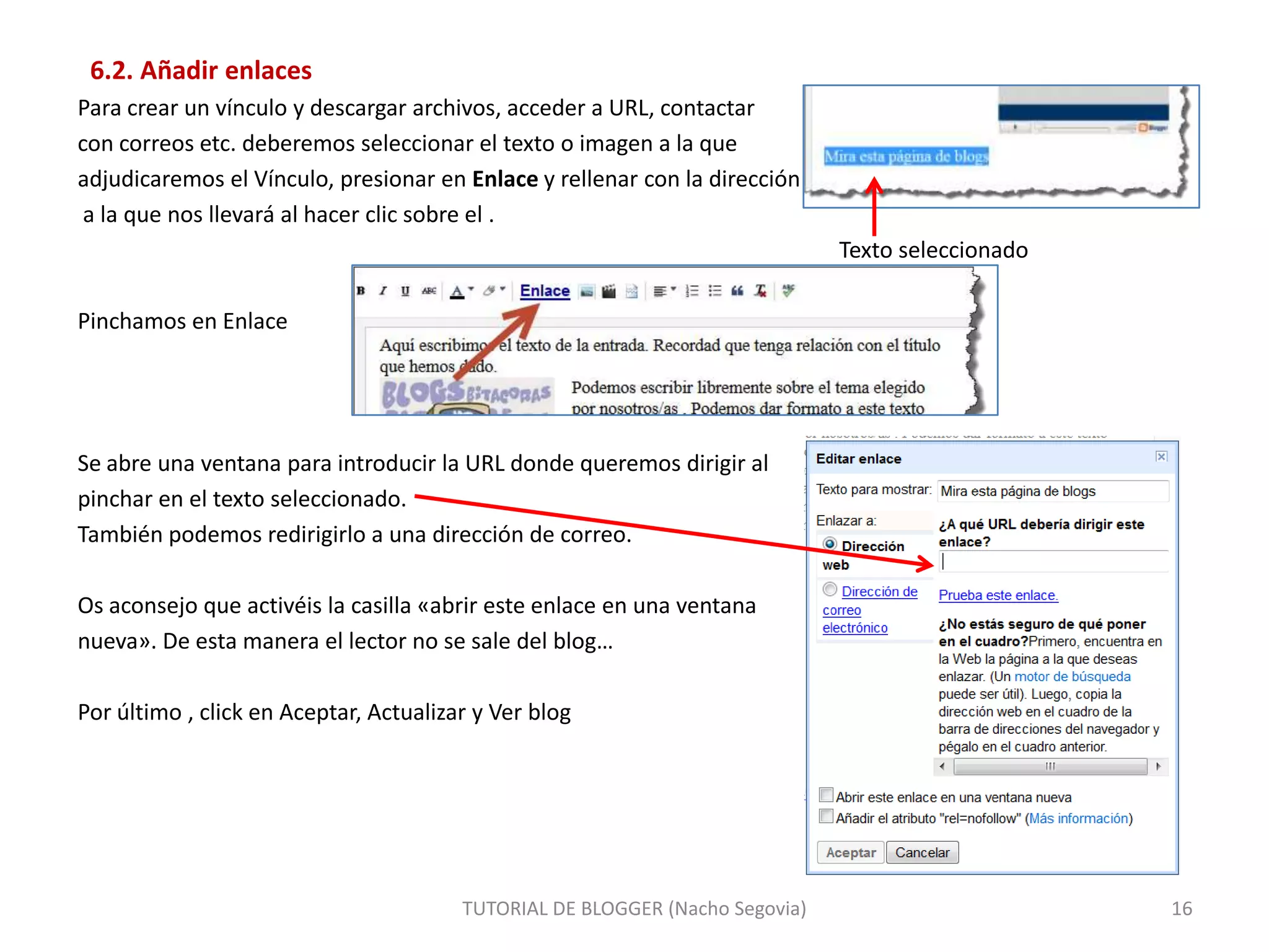 6.2. Añadir enlaces
Para crear un vínculo y descargar archivos, acceder a URL, contactar
con correos etc. deberemos seleccionar el texto o imagen a la que
adjudicaremos el Vínculo, presionar en Enlace y rellenar con la dirección
a la que nos llevará al hacer clic sobre el .

Texto seleccionado
Pinchamos en Enlace

Se abre una ventana para introducir la URL donde queremos dirigir al
pinchar en el texto seleccionado.
También podemos redirigirlo a una dirección de correo.
Os aconsejo que activéis la casilla «abrir este enlace en una ventana
nueva». De esta manera el lector no se sale del blog…
Por último , click en Aceptar, Actualizar y Ver blog

TUTORIAL DE BLOGGER (Nacho Segovia)

16

 