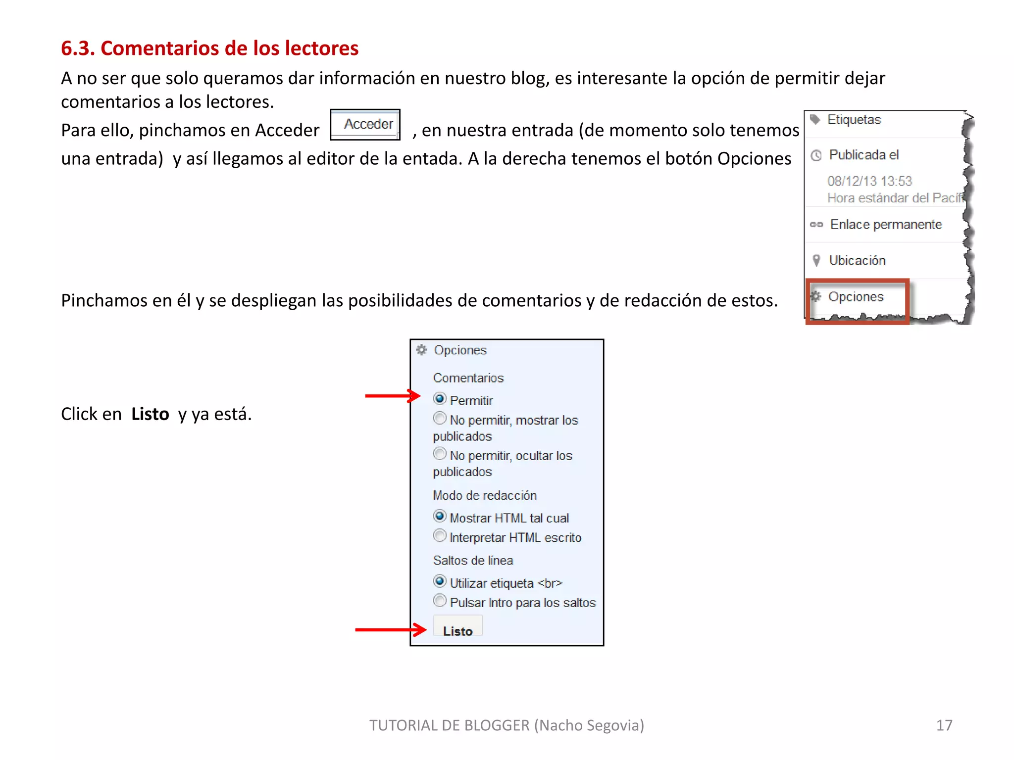 6.3. Comentarios de los lectores
A no ser que solo queramos dar información en nuestro blog, es interesante la opción de permitir dejar
comentarios a los lectores.
Para ello, pinchamos en Acceder
, en nuestra entrada (de momento solo tenemos
una entrada) y así llegamos al editor de la entada. A la derecha tenemos el botón Opciones

Pinchamos en él y se despliegan las posibilidades de comentarios y de redacción de estos.

Click en Listo y ya está.

TUTORIAL DE BLOGGER (Nacho Segovia)

17

 