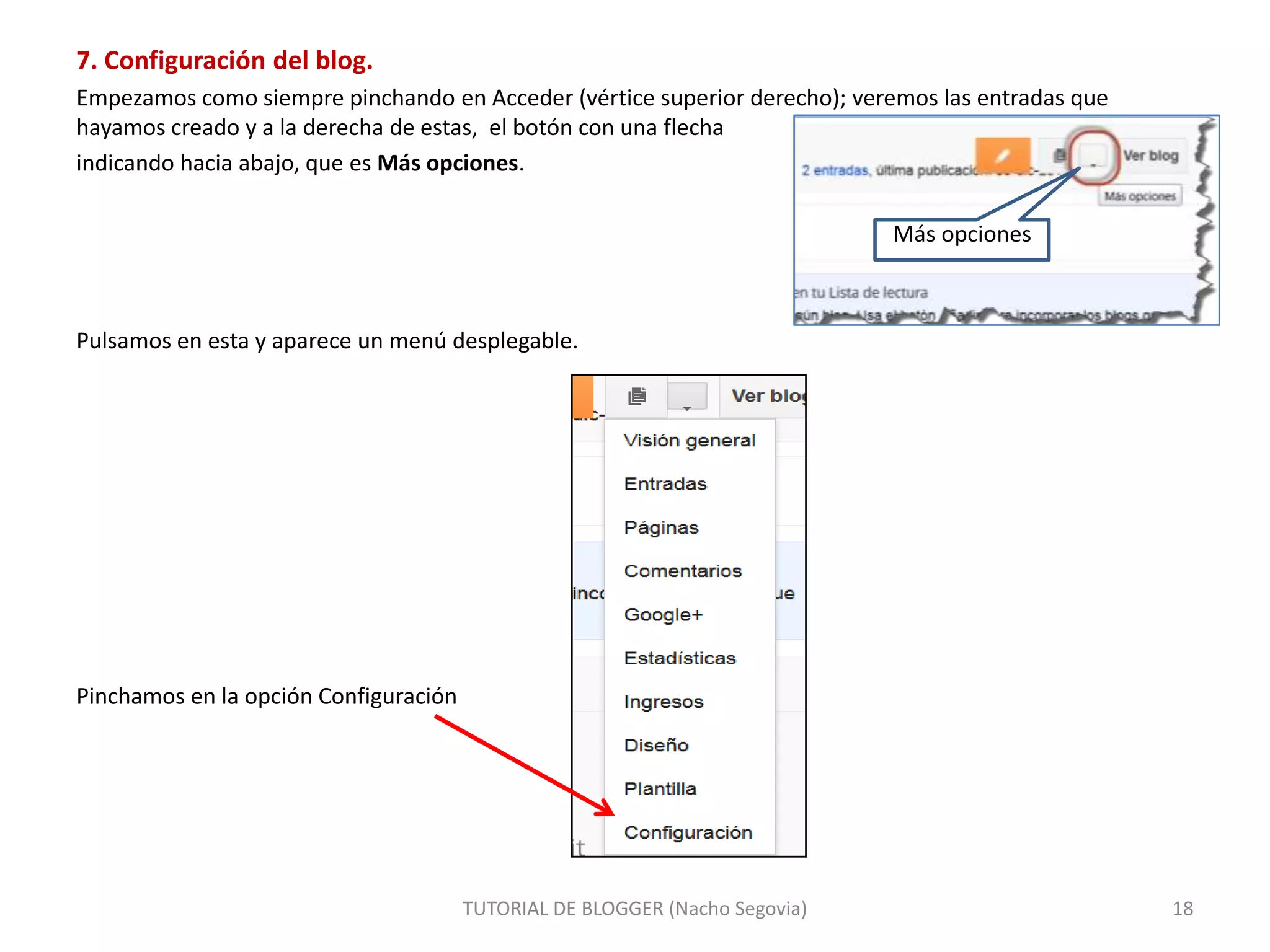 7. Configuración del blog.
Empezamos como siempre pinchando en Acceder (vértice superior derecho); veremos las entradas que
hayamos creado y a la derecha de estas, el botón con una flecha
indicando hacia abajo, que es Más opciones.
Más opciones

Pulsamos en esta y aparece un menú desplegable.

Pinchamos en la opción Configuración

TUTORIAL DE BLOGGER (Nacho Segovia)

18

 