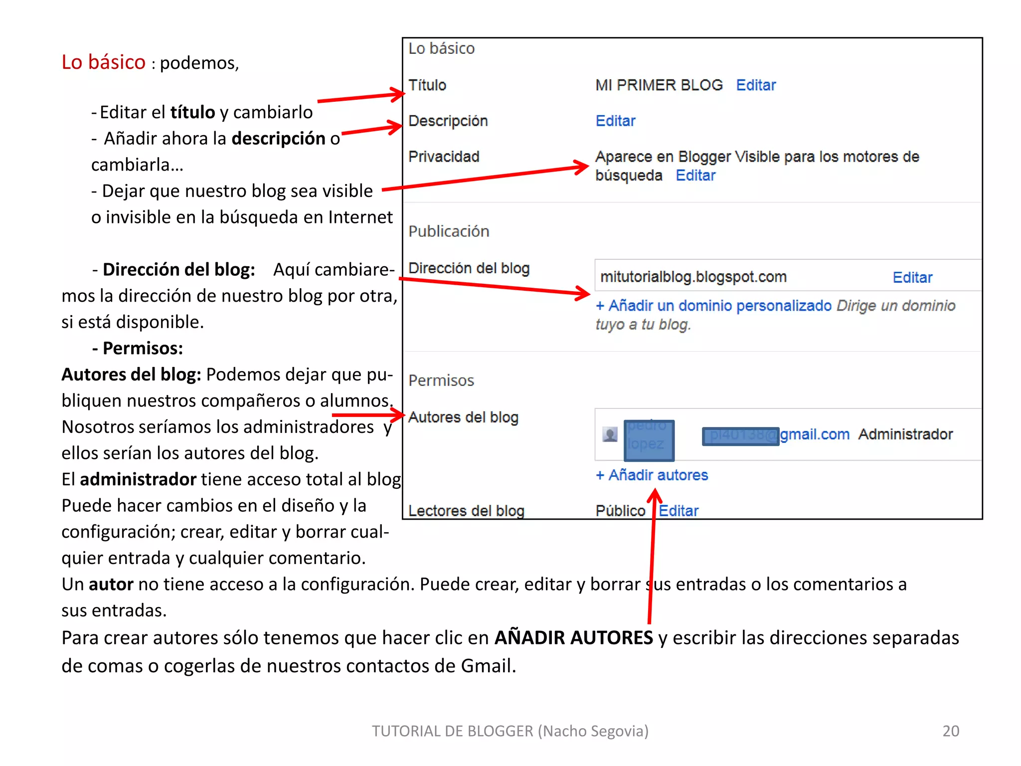Lo básico : podemos,
- Editar el título y cambiarlo
- Añadir ahora la descripción o
cambiarla…
- Dejar que nuestro blog sea visible
o invisible en la búsqueda en Internet
- Dirección del blog: Aquí cambiaremos la dirección de nuestro blog por otra,
si está disponible.
- Permisos:
Autores del blog: Podemos dejar que publiquen nuestros compañeros o alumnos.
Nosotros seríamos los administradores y
ellos serían los autores del blog.
El administrador tiene acceso total al blog.
Puede hacer cambios en el diseño y la
configuración; crear, editar y borrar cualquier entrada y cualquier comentario.
Un autor no tiene acceso a la configuración. Puede crear, editar y borrar sus entradas o los comentarios a
sus entradas.

Para crear autores sólo tenemos que hacer clic en AÑADIR AUTORES y escribir las direcciones separadas
de comas o cogerlas de nuestros contactos de Gmail.
TUTORIAL DE BLOGGER (Nacho Segovia)

20

 