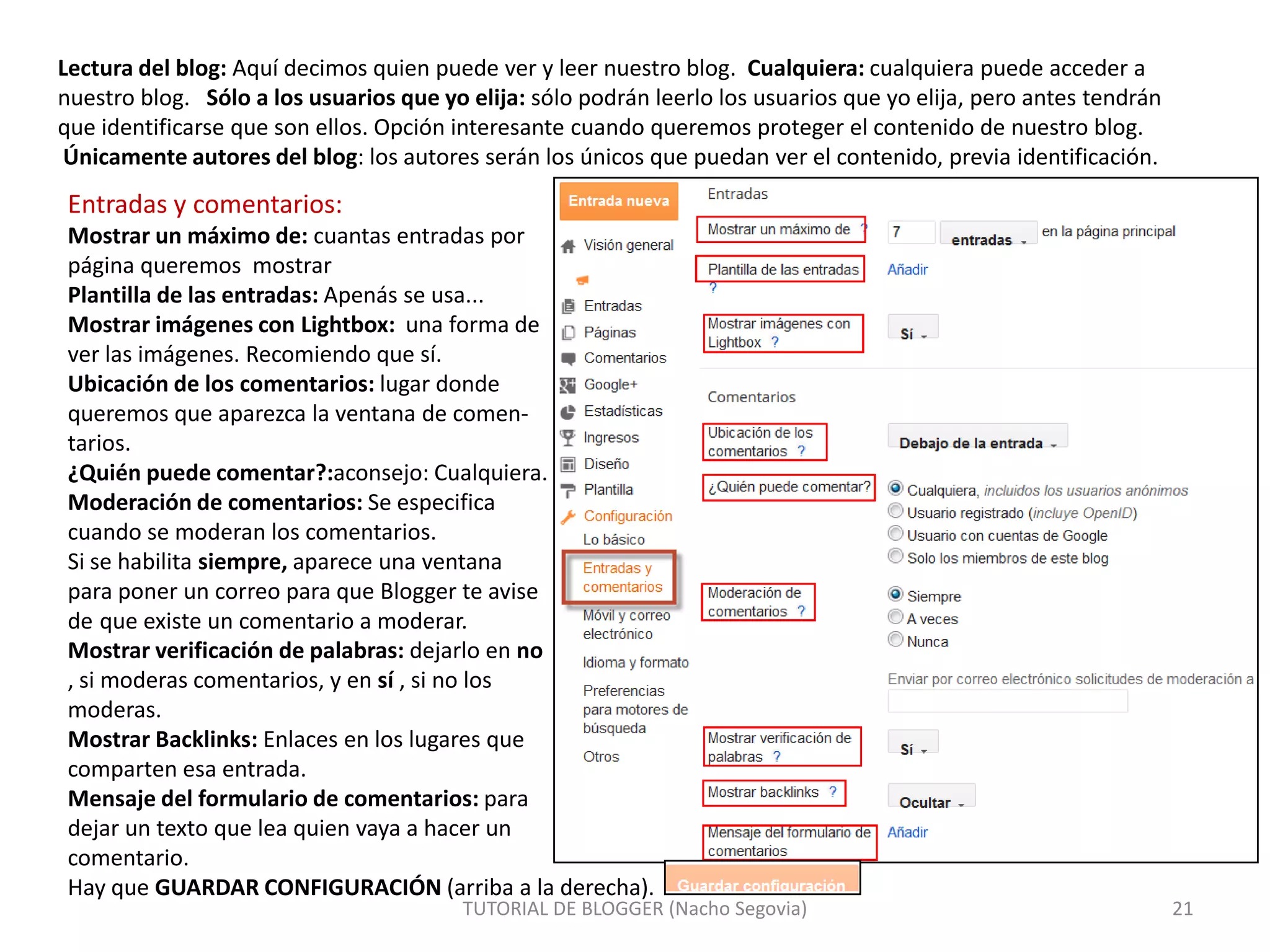 Lectura del blog: Aquí decimos quien puede ver y leer nuestro blog. Cualquiera: cualquiera puede acceder a
nuestro blog. Sólo a los usuarios que yo elija: sólo podrán leerlo los usuarios que yo elija, pero antes tendrán
que identificarse que son ellos. Opción interesante cuando queremos proteger el contenido de nuestro blog.
Únicamente autores del blog: los autores serán los únicos que puedan ver el contenido, previa identificación.

Entradas y comentarios:
Mostrar un máximo de: cuantas entradas por
página queremos mostrar
Plantilla de las entradas: Apenás se usa...
Mostrar imágenes con Lightbox: una forma de
ver las imágenes. Recomiendo que sí.
Ubicación de los comentarios: lugar donde
queremos que aparezca la ventana de comentarios.
¿Quién puede comentar?:aconsejo: Cualquiera.
Moderación de comentarios: Se especifica
cuando se moderan los comentarios.
Si se habilita siempre, aparece una ventana
para poner un correo para que Blogger te avise
de que existe un comentario a moderar.
Mostrar verificación de palabras: dejarlo en no
, si moderas comentarios, y en sí , si no los
moderas.
Mostrar Backlinks: Enlaces en los lugares que
comparten esa entrada.
Mensaje del formulario de comentarios: para
dejar un texto que lea quien vaya a hacer un
comentario.
Hay que GUARDAR CONFIGURACIÓN (arriba a la derecha).

TUTORIAL DE BLOGGER (Nacho Segovia)

21

 