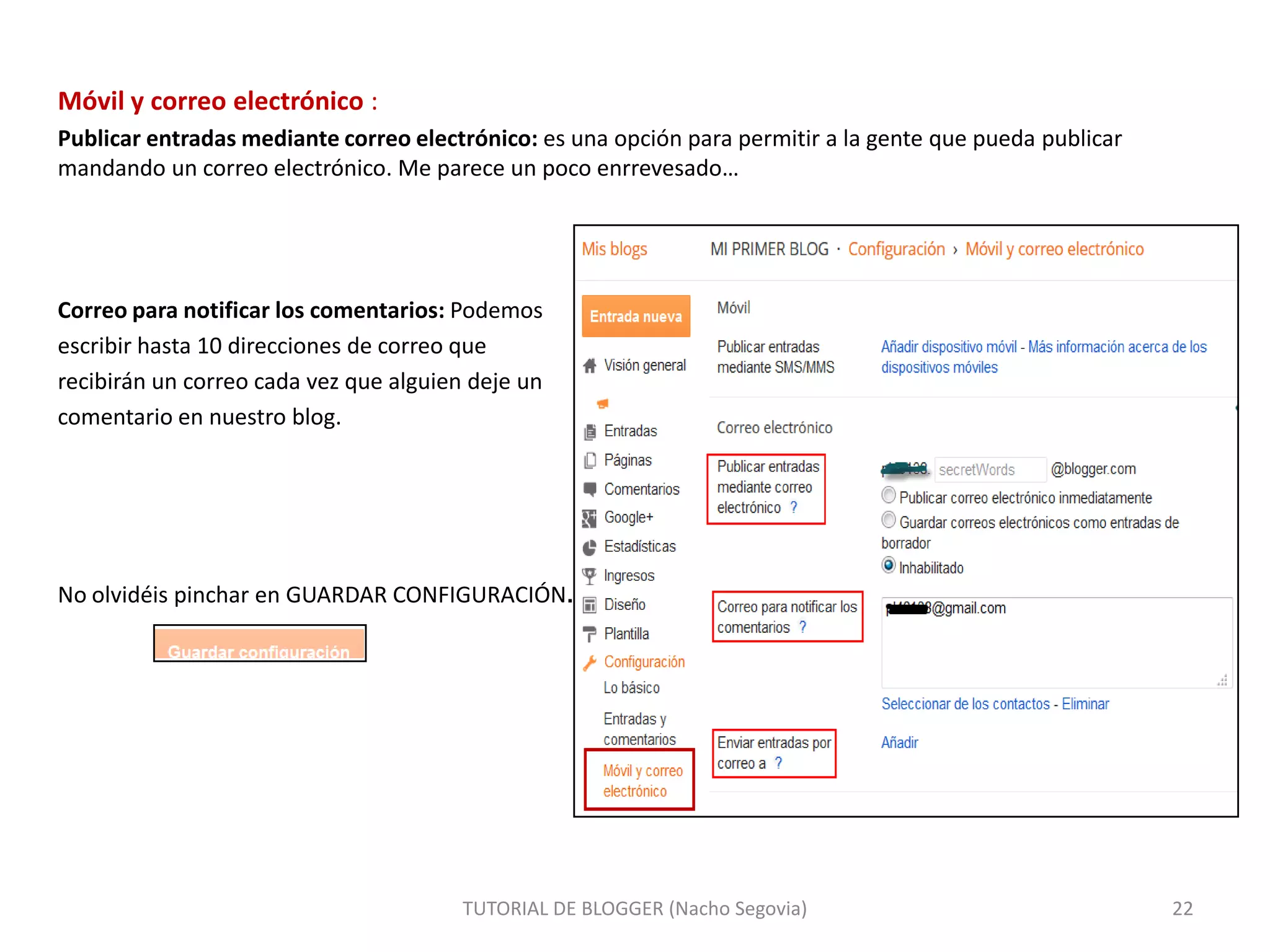 Móvil y correo electrónico :
Publicar entradas mediante correo electrónico: es una opción para permitir a la gente que pueda publicar
mandando un correo electrónico. Me parece un poco enrrevesado…

Correo para notificar los comentarios: Podemos
escribir hasta 10 direcciones de correo que
recibirán un correo cada vez que alguien deje un
comentario en nuestro blog.

No olvidéis pinchar en GUARDAR CONFIGURACIÓN.

TUTORIAL DE BLOGGER (Nacho Segovia)

22

 