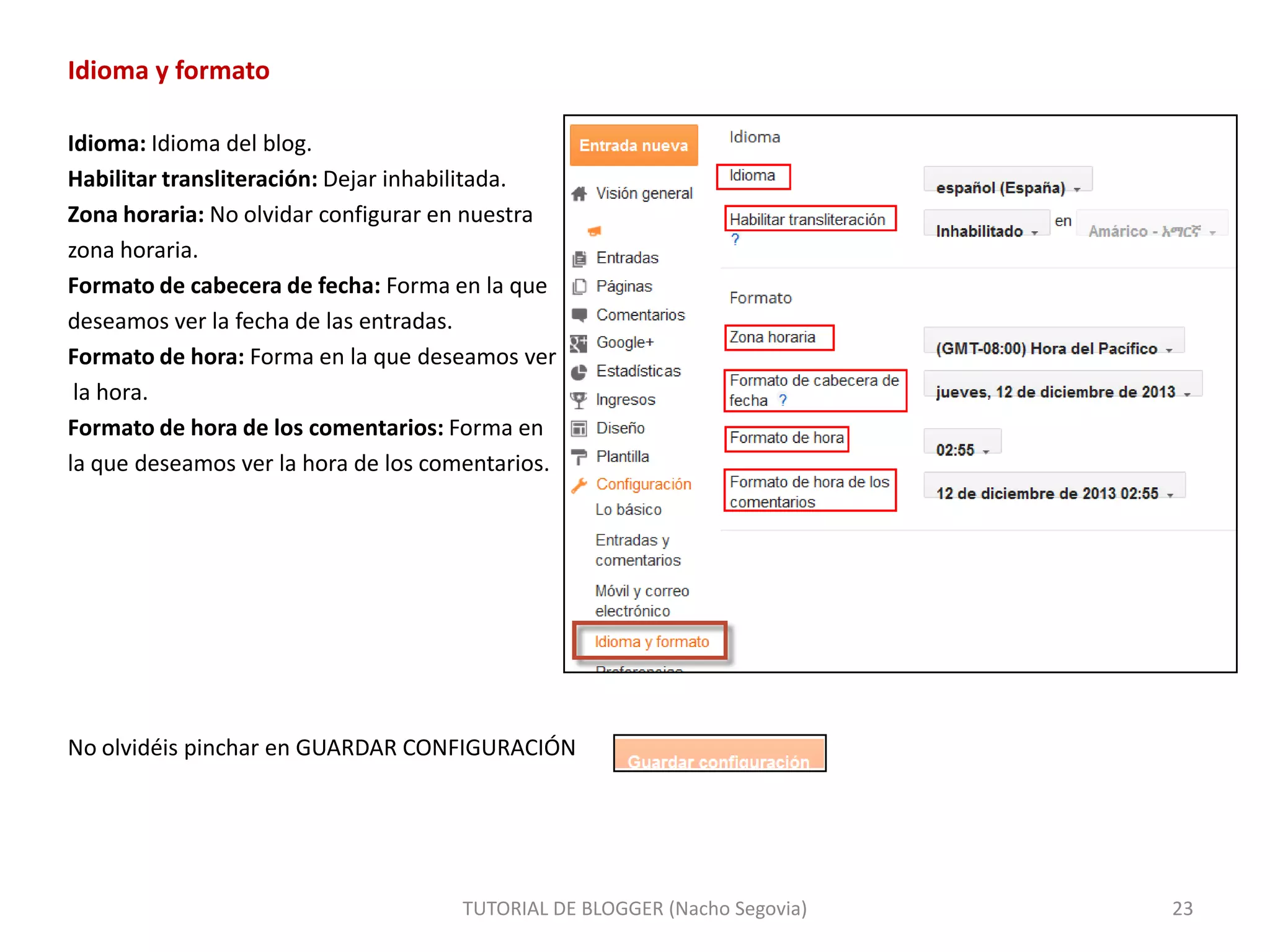 Idioma y formato
Idioma: Idioma del blog.
Habilitar transliteración: Dejar inhabilitada.
Zona horaria: No olvidar configurar en nuestra
zona horaria.
Formato de cabecera de fecha: Forma en la que
deseamos ver la fecha de las entradas.
Formato de hora: Forma en la que deseamos ver
la hora.
Formato de hora de los comentarios: Forma en
la que deseamos ver la hora de los comentarios.

No olvidéis pinchar en GUARDAR CONFIGURACIÓN

TUTORIAL DE BLOGGER (Nacho Segovia)

23

 