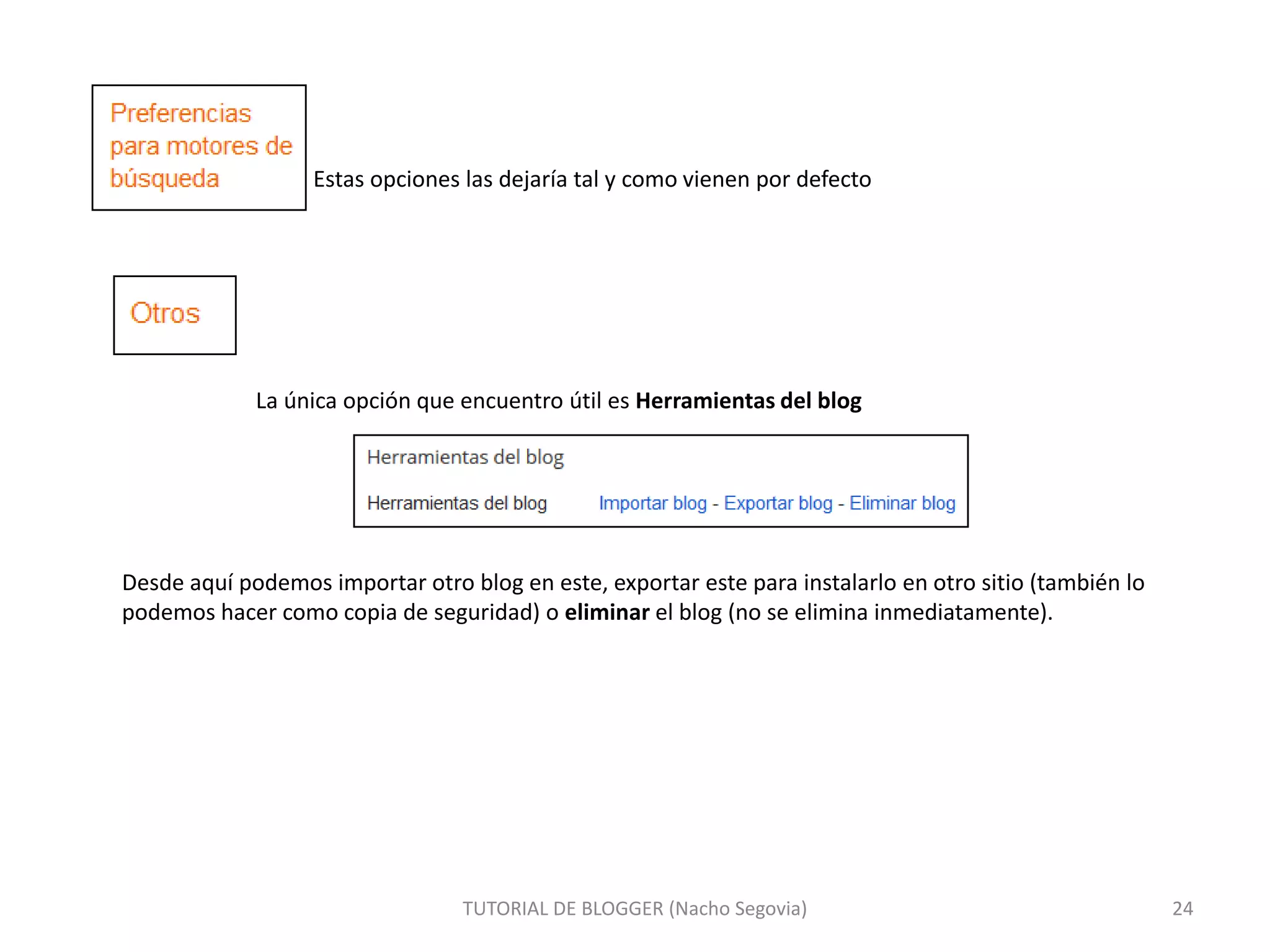 Estas opciones las dejaría tal y como vienen por defecto

La única opción que encuentro útil es Herramientas del blog

Desde aquí podemos importar otro blog en este, exportar este para instalarlo en otro sitio (también lo
podemos hacer como copia de seguridad) o eliminar el blog (no se elimina inmediatamente).

TUTORIAL DE BLOGGER (Nacho Segovia)

24

 